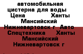 автомобильная цистерна для воды  › Цена ­ 15 000 - Ханты-Мансийский, Нижневартовск г. Авто » Спецтехника   . Ханты-Мансийский,Нижневартовск г.